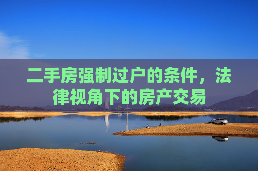 二手房强制过户的条件，法律视角下的房产交易