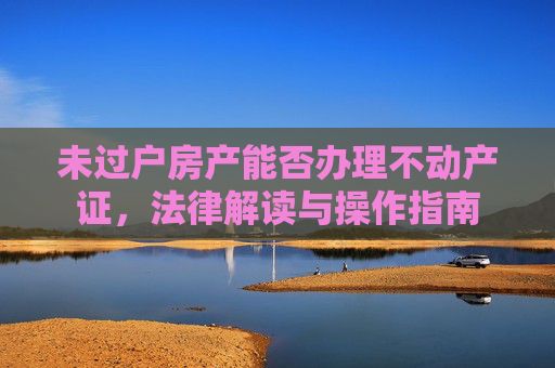 未过户房产能否办理不动产证，法律解读与操作指南