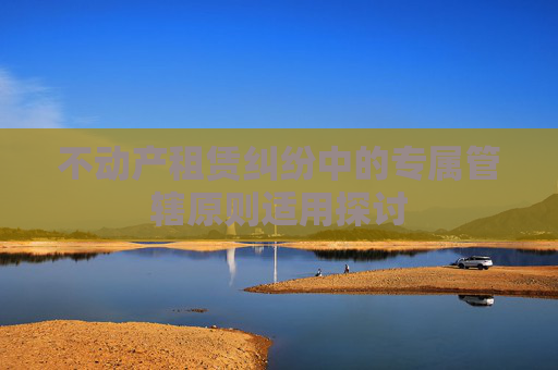不动产租赁纠纷中的专属管辖原则适用探讨