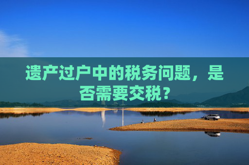 遗产过户中的税务问题，是否需要交税？