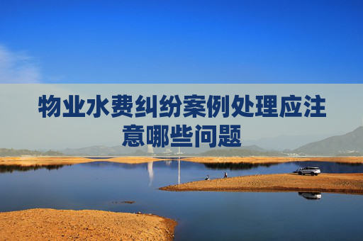 物业水费纠纷案例处理应注意哪些问题