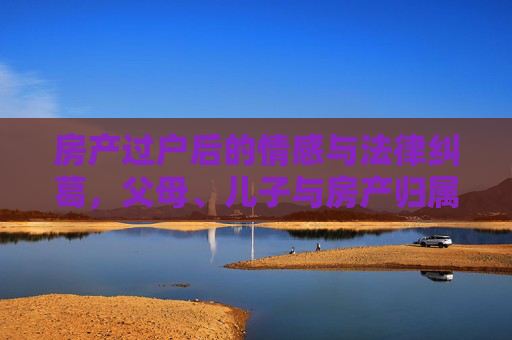 房产过户后的情感与法律纠葛，父母、儿子与房产归属