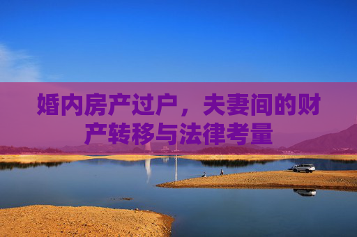 婚内房产过户，夫妻间的财产转移与法律考量