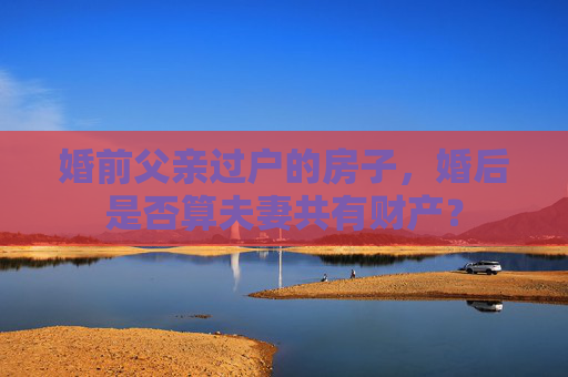 婚前父亲过户的房子，婚后是否算夫妻共有财产？
