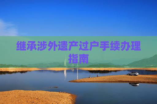继承涉外遗产过户手续办理指南