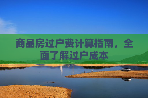 商品房过户费计算指南，全面了解过户成本