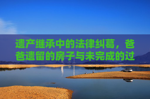 遗产继承中的法律纠葛，爸爸遗留的房子与未完成的过户