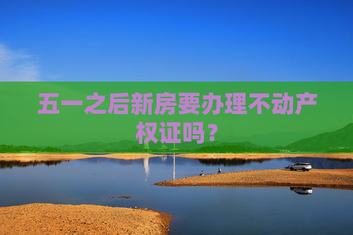 五一之后新房要办理不动产权证吗？