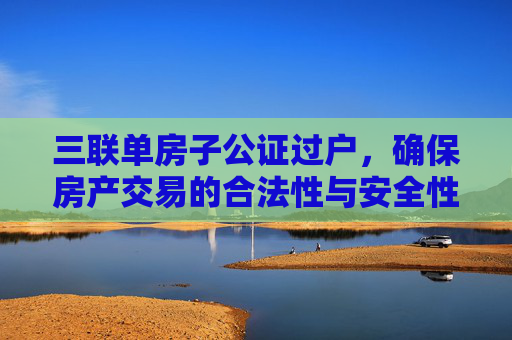 三联单房子公证过户，确保房产交易的合法性与安全性