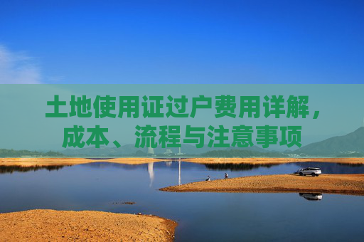 土地使用证过户费用详解，成本、流程与注意事项