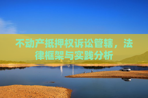 不动产抵押权诉讼管辖，法律框架与实践分析