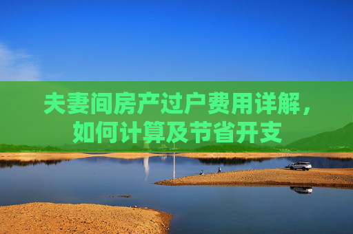 夫妻间房产过户费用详解，如何计算及节省开支