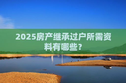 2025房产继承过户所需资料有哪些？