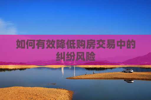 如何有效降低购房交易中的纠纷风险