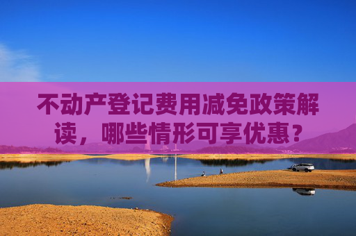 不动产登记费用减免政策解读，哪些情形可享优惠？
