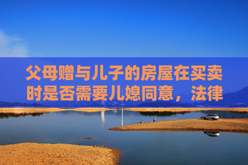 父母赠与儿子的房屋在买卖时是否需要儿媳同意，法律视角下的探讨
