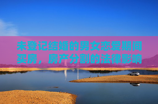 未登记结婚的男女恋爱期间买房，房产分割的法律影响