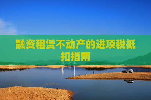 融资租赁不动产的进项税抵扣指南