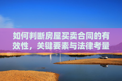 如何判断房屋买卖合同的有效性，关键要素与法律考量