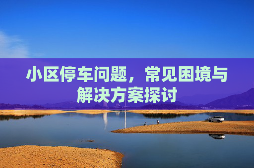 小区停车问题，常见困境与解决方案探讨