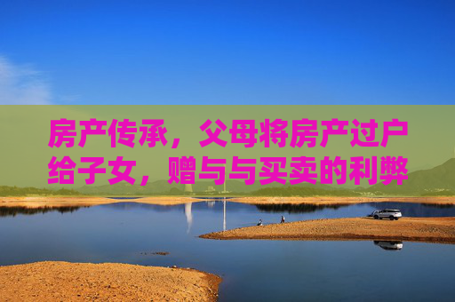 房产传承，父母将房产过户给子女，赠与与买卖的利弊分析