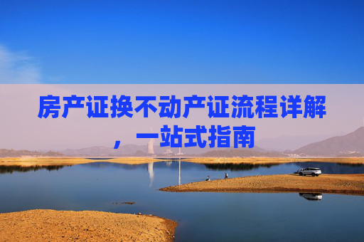 房产证换不动产证流程详解，一站式指南