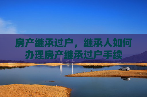 房产继承过户，继承人如何办理房产继承过户手续