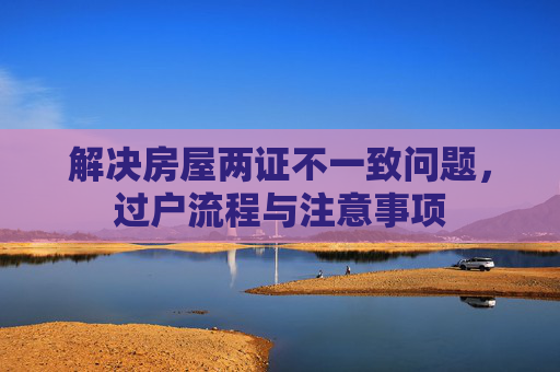 解决房屋两证不一致问题，过户流程与注意事项