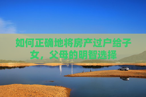 如何正确地将房产过户给子女，父母的明智选择