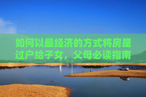 如何以最经济的方式将房屋过户给子女，父母必读指南