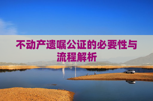 不动产遗嘱公证的必要性与流程解析