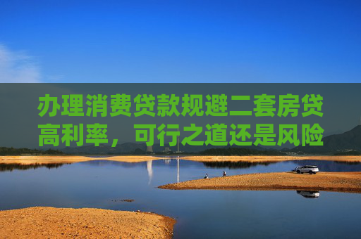 办理消费贷款规避二套房贷高利率，可行之道还是风险陷阱？