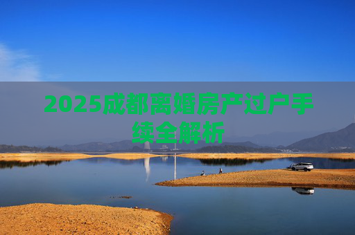 2025成都离婚房产过户手续全解析