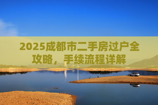 2025成都市二手房过户全攻略，手续流程详解