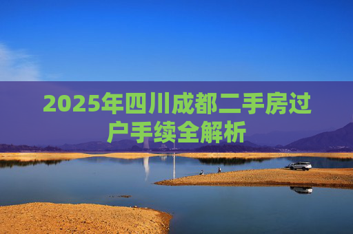 2025年四川成都二手房过户手续全解析
