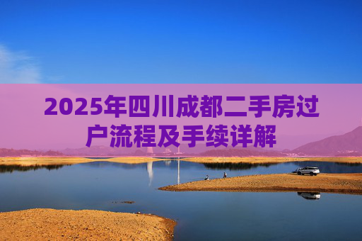 2025年四川成都二手房过户流程及手续详解