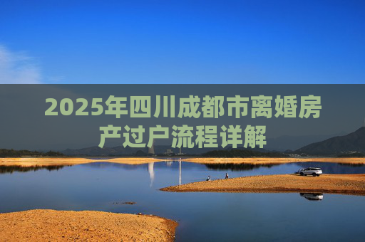 2025年四川成都市离婚房产过户流程详解