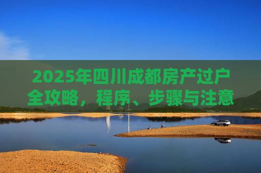 2025年四川成都房产过户全攻略，程序、步骤与注意事项
