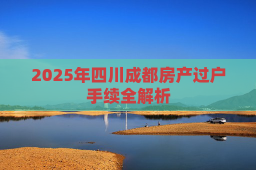 2025年四川成都房产过户手续全解析