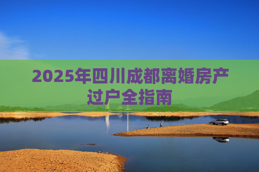 2025年四川成都离婚房产过户全指南