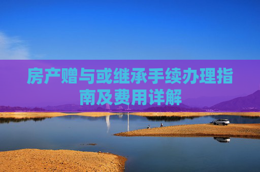 房产赠与或继承手续办理指南及费用详解