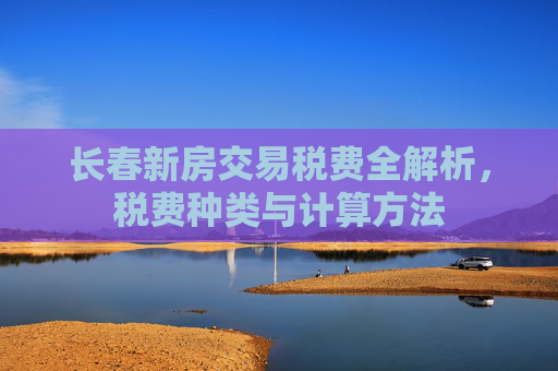 长春新房交易税费全解析，税费种类与计算方法