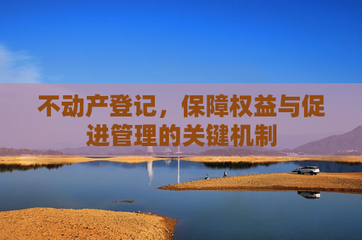不动产登记，保障权益与促进管理的关键机制