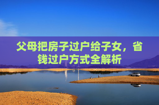 父母把房子过户给子女，省钱过户方式全解析