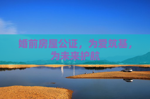 婚前房屋公证，为爱筑基，为未来护航