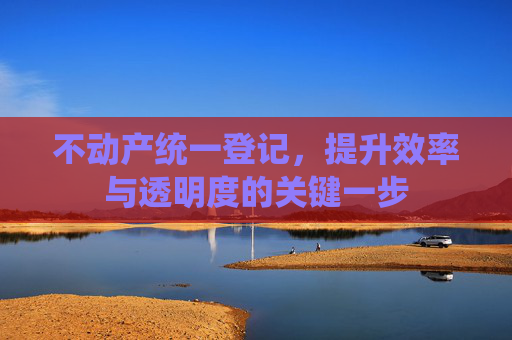 不动产统一登记，提升效率与透明度的关键一步