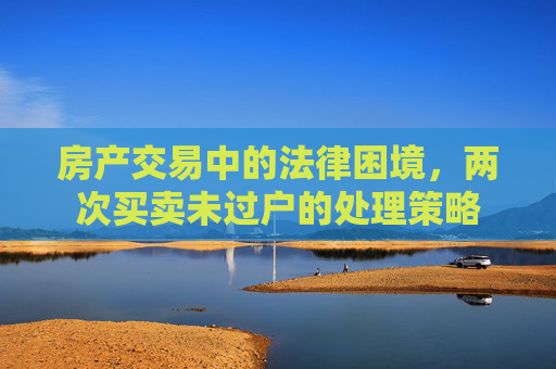 房产交易中的法律困境，两次买卖未过户的处理策略