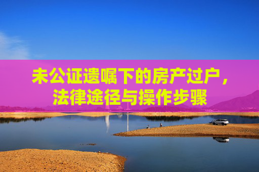 未公证遗嘱下的房产过户，法律途径与操作步骤