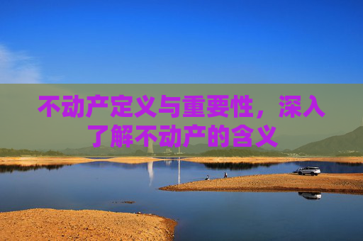 不动产定义与重要性，深入了解不动产的含义