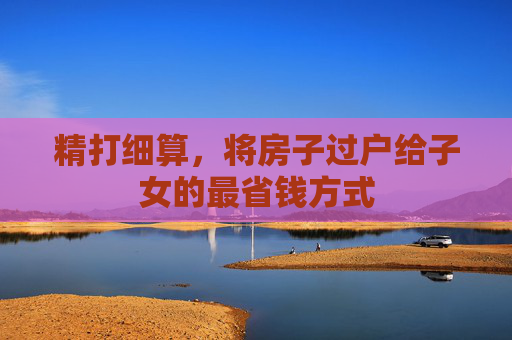 精打细算，将房子过户给子女的最省钱方式